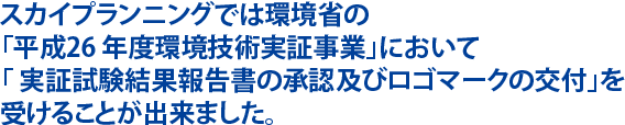 スカイプランニングでは環境省の「平成26 年度環境技術実証事業」において「 実証試験結果報告書の承認及びロゴマークの交付」を受けることが出来ました。